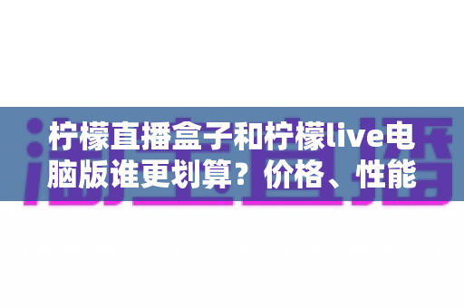 柠檬直播盒子和柠檬live电脑版谁更划算？价格、性能、体验全方位深度对比测评指南