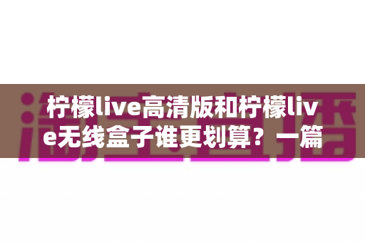 柠檬live高清版和柠檬live无线盒子谁更划算?一篇看懂差异、避开选购误区 柠檬live高清版和柠檬live无线盒子谁更划算?一篇看懂差异、避开选购误区
