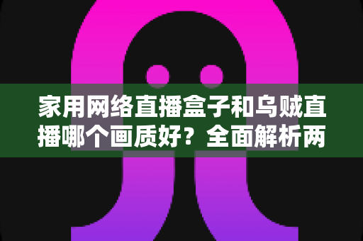 家用网络直播盒子和乌贼直播哪个画质好？全面解析两大直播方案的画质差异与选购指南