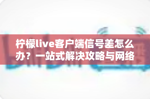 柠檬live客户端信号差怎么办？一站式解决攻略与网络优化实用技巧全解析