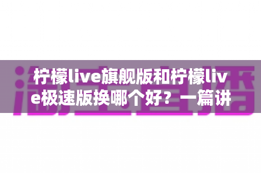 柠檬live旗舰版和柠檬live极速版换哪个好？一篇讲透两大版本差异与选择攻略