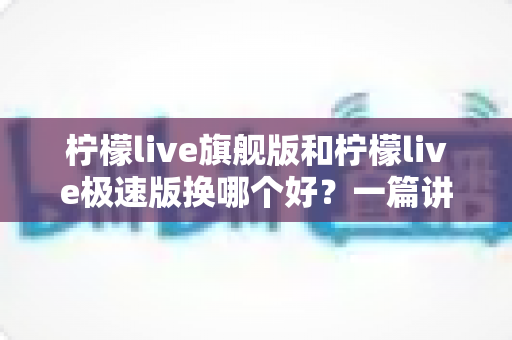 柠檬live旗舰版和柠檬live极速版换哪个好？一篇讲透两大版本差异与选择攻略