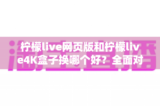 柠檬live网页版和柠檬live4K盒子换哪个好？全面对比帮你做出最佳选择