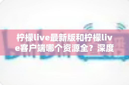 柠檬live最新版和柠檬live客户端哪个资源全?深度对比分析与选择指南 柠檬live最新版和柠檬live客户端哪个资源全?深度对比分析与选择指南