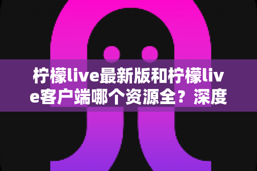 柠檬live最新版和柠檬live客户端哪个资源全?深度对比分析与选择指南 柠檬live最新版和柠檬live客户端哪个资源全?深度对比分析与选择指南