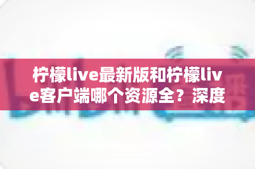 柠檬live最新版和柠檬live客户端哪个资源全？深度对比分析与选择指南