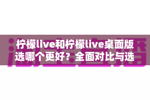 柠檬live和柠檬live桌面版选哪个更好?全面对比与选购指南帮你找到最适合的版本 柠檬live和柠檬live桌面版选哪个更好?全面对比与选购指南帮你找到最适合的版本