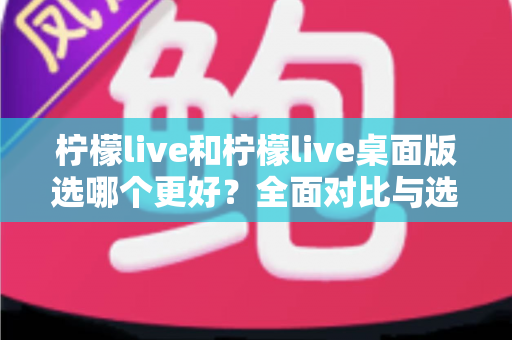 柠檬live和柠檬live桌面版选哪个更好？全面对比与选购指南帮你找到最适合的版本