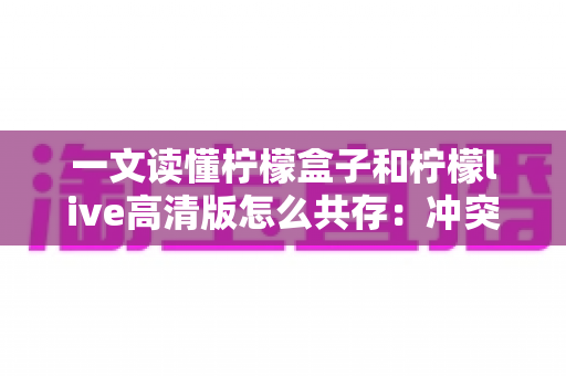 一文读懂柠檬盒子和柠檬live高清版怎么共存：冲突原因剖析与四种实用解决方案
