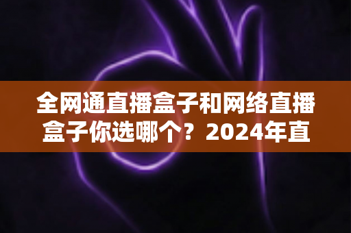 全网通直播盒子和网络直播盒子你选哪个?2024年直播设备选购全攻略帮你轻松做决定 全网通直播盒子和网络直播盒子你选哪个?2024年直播设备选购全攻略帮你轻松做决定
