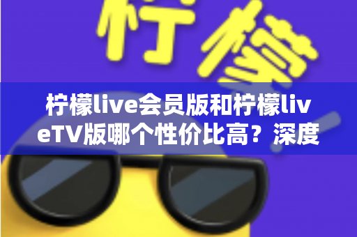 柠檬live会员版和柠檬liveTV版哪个性价比高?深度对比分析与选购指南全解析 柠檬live会员版和柠檬liveTV版哪个性价比高?深度对比分析与选购指南全解析