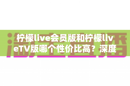 柠檬live会员版和柠檬liveTV版哪个性价比高？深度对比分析与选购指南全解析