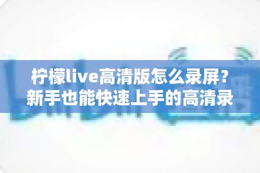 柠檬live高清版怎么录屏？新手也能快速上手的高清录屏完整指南