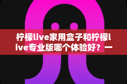 柠檬live家用盒子和柠檬live专业版哪个体验好?一篇讲透的深度对比指南 柠檬live家用盒子和柠檬live专业版哪个体验好?一篇讲透的深度对比指南