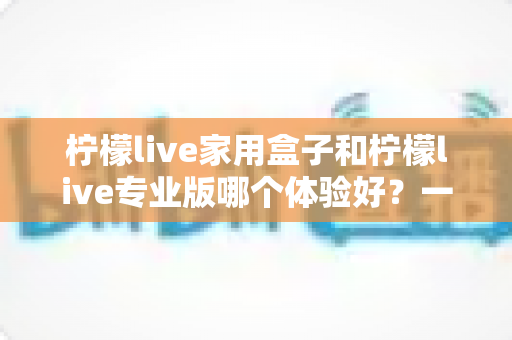 柠檬live家用盒子和柠檬live专业版哪个体验好?一篇讲透的深度对比指南 柠檬live家用盒子和柠檬live专业版哪个体验好?一篇讲透的深度对比指南