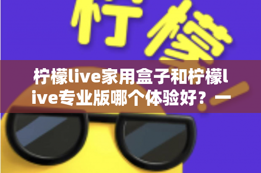 柠檬live家用盒子和柠檬live专业版哪个体验好？一篇讲透的深度对比指南