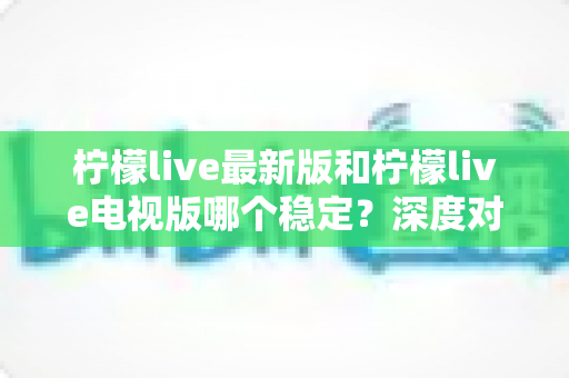 柠檬live最新版和柠檬live电视版哪个稳定？深度对比分析与选购指南全解析