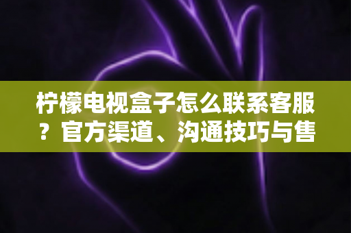 柠檬电视盒子怎么联系客服?官方渠道、沟通技巧与售后指南一文读懂 柠檬电视盒子怎么联系客服?官方渠道、沟通技巧与售后指南一文读懂