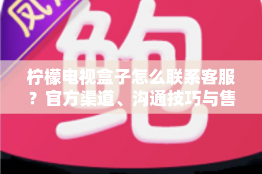 柠檬电视盒子怎么联系客服？官方渠道、沟通技巧与售后指南一文读懂