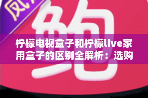 柠檬电视盒子和柠檬live家用盒子的区别全解析:选购前必读的深度对比指南 柠檬电视盒子和柠檬live家用盒子的区别全解析:选购前必读的深度对比指南