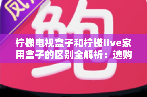 柠檬电视盒子和柠檬live家用盒子的区别全解析:选购前必读的深度对比指南 柠檬电视盒子和柠檬live家用盒子的区别全解析:选购前必读的深度对比指南