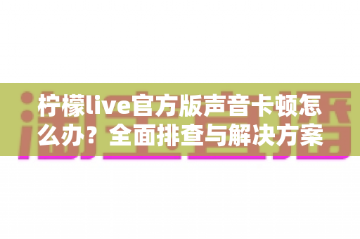 柠檬live官方版声音卡顿怎么办?全面排查与解决方案大揭秘 柠檬live官方版声音卡顿怎么办?全面排查与解决方案大揭秘