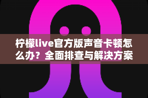 柠檬live官方版声音卡顿怎么办?全面排查与解决方案大揭秘 柠檬live官方版声音卡顿怎么办?全面排查与解决方案大揭秘