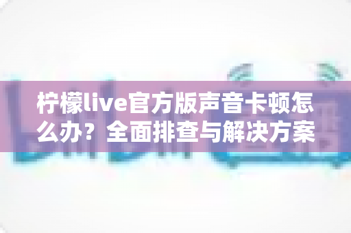 柠檬live官方版声音卡顿怎么办？全面排查与解决方案大揭秘