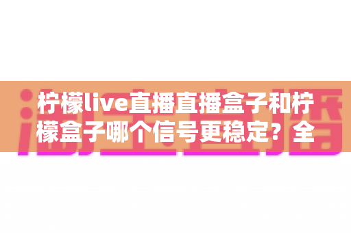 柠檬live直播直播盒子和柠檬盒子哪个信号更稳定?全面对比解析帮你做出明智选择 柠檬live直播直播盒子和柠檬盒子哪个信号更稳定?全面对比解析帮你做出明智选择