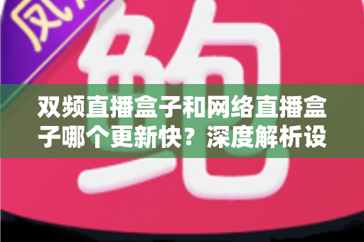 双频直播盒子和网络直播盒子哪个更新快？深度解析设备升级速度与选购全攻略