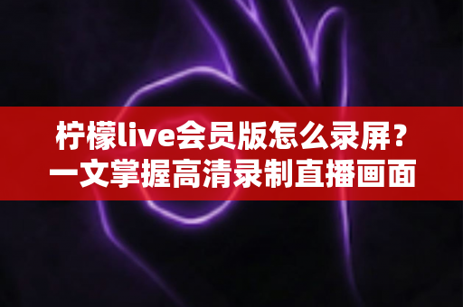 柠檬live会员版怎么录屏?一文掌握高清录制直播画面的实用技巧与完整教程 柠檬live会员版怎么录屏?一文掌握高清录制直播画面的实用技巧与完整教程