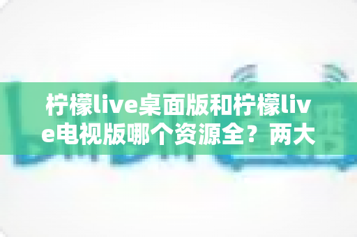 柠檬live桌面版和柠檬live电视版哪个资源全？两大版本深度对比与选择指南