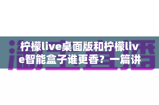 柠檬live桌面版和柠檬live智能盒子谁更香？一篇讲透选购逻辑的深度对比指南