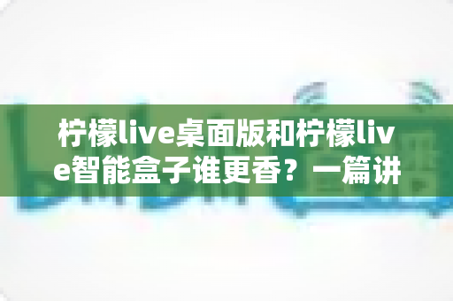柠檬live桌面版和柠檬live智能盒子谁更香？一篇讲透选购逻辑的深度对比指南