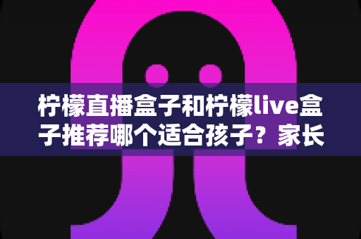 柠檬直播盒子和柠檬live盒子推荐哪个适合孩子？家长必读的选购与使用全指南