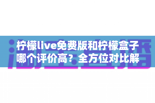 柠檬live免费版和柠檬盒子哪个评价高？全方位对比解析帮你做出最佳选择