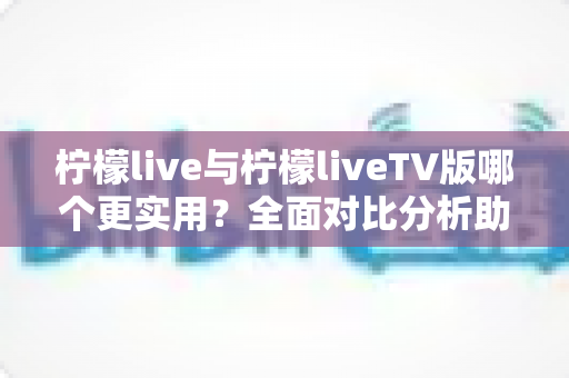 柠檬live与柠檬liveTV版哪个更实用？全面对比分析助你做出最佳选择
