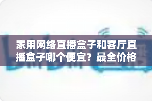 家用网络直播盒子和客厅直播盒子哪个便宜？最全价格对比与选购攻略