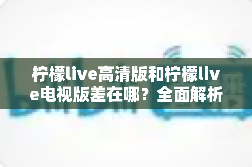 柠檬live高清版和柠檬live电视版差在哪?全面解析两大版本的核心差异与选择指南 柠檬live高清版和柠檬live电视版差在哪?全面解析两大版本的核心差异与选择指南