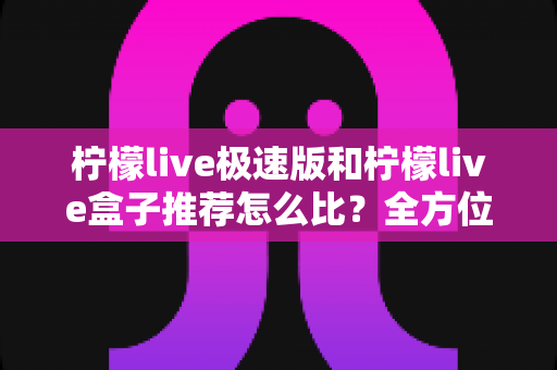 柠檬live极速版和柠檬live盒子推荐怎么比？全方位对比帮你选出更适合的那一款