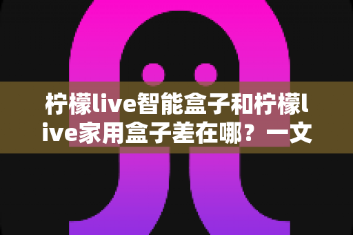柠檬live智能盒子和柠檬live家用盒子差在哪?一文读懂两款盒子的核心区别与选购指南 柠檬live智能盒子和柠檬live家用盒子差在哪?一文读懂两款盒子的核心区别与选购指南