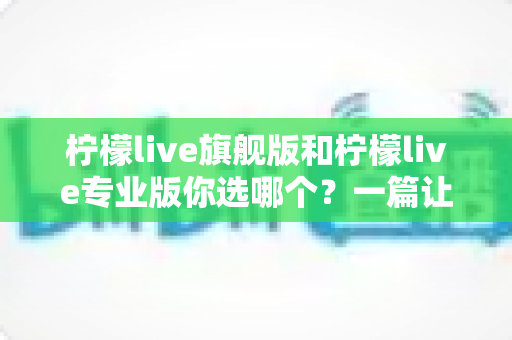 柠檬live旗舰版和柠檬live专业版你选哪个？一篇让你不再纠结的选购决策指南