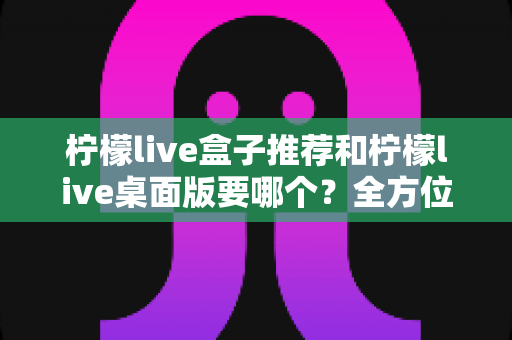 柠檬live盒子推荐和柠檬live桌面版要哪个?全方位对比分析帮你选出最适合的版本 柠檬live盒子推荐和柠檬live桌面版要哪个?全方位对比分析帮你选出最适合的版本