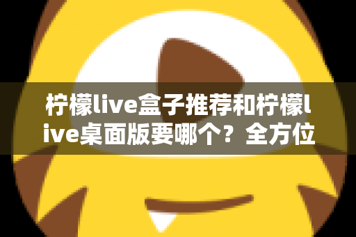 柠檬live盒子推荐和柠檬live桌面版要哪个？全方位对比分析帮你选出最适合的版本