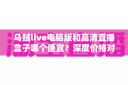 乌贼live电脑版和高清直播盒子哪个便宜?深度价格对比与省钱选购指南 乌贼live电脑版和高清直播盒子哪个便宜?深度价格对比与省钱选购指南