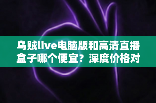 乌贼live电脑版和高清直播盒子哪个便宜？深度价格对比与省钱选购指南