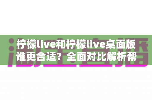 柠檬live和柠檬live桌面版谁更合适？全面对比解析帮你做出最佳选择