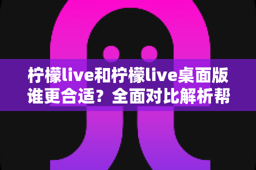 柠檬live和柠檬live桌面版谁更合适？全面对比解析帮你做出最佳选择