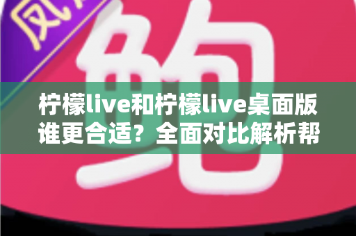 柠檬live和柠檬live桌面版谁更合适？全面对比解析帮你做出最佳选择