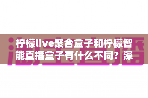 柠檬live聚合盒子和柠檬智能直播盒子有什么不同？深度对比评测帮你选对不选贵